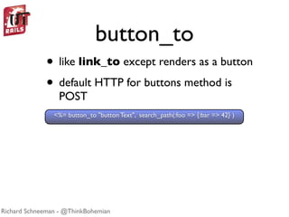 button_to
              • like link_to except renders as a button
              • default HTTP for buttons method is
                  POST
                <%= button_to "button Text", search_path(:foo => {:bar => 42} )




Richard Schneeman - @ThinkBohemian
 