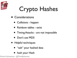 Crypto Hashes
            • Considerations
                •   Collisions - happen

                •   Rainbow tables - exist

                •   Timing Attacks - are not impossible

                •   Don’t use MD5

            •   Helpful techniques

                •   “salt” your hashed data

                •   hash your Hash
Richard Schneeman - @ThinkBohemian
 