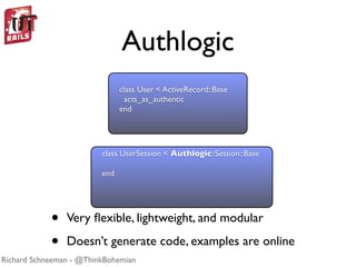 Authlogic
                               class User < ActiveRecord::Base
                                 acts_as_authentic
                               end




                         class UserSession < Authlogic::Session::Base

                         end




            •   Very ﬂexible, lightweight, and modular

            •   Doesn’t generate code, examples are online
Richard Schneeman - @ThinkBohemian
 