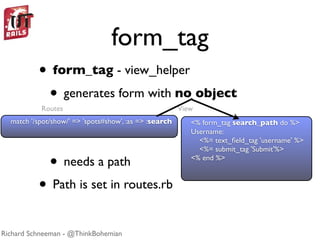 form_tag
          • form_tag - view_helper
           • generates form with no object
           Routes                                       View
  match '/spot/show/' => 'spots#show', :as => :search      <% form_tag search_path do %>
                                                           Username:
                                                             <%= text_ﬁeld_tag 'username' %>
                                                             <%= submit_tag 'Submit'%>

              • needs a path                               <% end %>



          • Path is set in routes.rb
Richard Schneeman - @ThinkBohemian
 