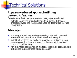 Technical Solutions
Appearance-based approach utilizing
geometric features
Detects facial features such as eyes, nose, mouth and chin.
- Detects properties of and relations (e.g. areas, distances,
  angles) between the features are used as descriptors for face
  recognition.

Advantages:

   economy and efficiency when achieving data reduction and
    insensitivity to variations in illumination and viewpoint
   facial feature detection and measurement techniques are not
    reliable enough is they are based on the geometric feature
    based recognition only
   rich information contained in the facial texture or appearance is
    still utilized in appearance-based approach.

                                                                        25
 