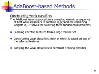AdaBoost-based Methods
Constructing weak classifiers
The AdaBoost learning procedure is aimed at learning a sequence
  of best weak classifiers to combine hm(x) and the combining
  weights αm. It solves the following three fundamental problems:

  Learning effective features from a large feature set

  Constructing weak classifiers, each of which is based on one of
  the selected features

  Boosting the weak classifiers to construct a strong classifier




                                                                    38
 