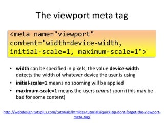 The viewport meta tag
<meta name="viewport"
content="width=device-width,
initial-scale=1">
• width can be specified in pixels; the value device-width
detects the width of whatever device the user is using
• initial-scale=1 means no zooming will be applied
• Not recommended: Adding maximum-scale=1 means the
users cannot zoom (this may be bad for some content)
http://webdesign.tutsplus.com/tutorials/htmlcss-tutorials/quick-tip-dont-forget-the-viewportmeta-tag/

 