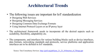 Architectural Trends
• The following issues are important for IoT standardization
 Designing Web Services
 Designing Messaging Services
 Designing Common Data Exchange Formats
 Using Internet Protocol Layers or an IP proxy layer
• The architectural framework needs to incorporate all the desired aspects such as
scalability, flexibility, adaptability etc.
• The components, and interfaces for various building blocks such as device interfaces,
data formats, networking standards and protocols, service platforms and application
interfaces are to be defined in IoT standards.
Source: Tata Consultancy Services. http://gisfi.org/pdf/june_21_23_10/Internet_of_Things.ppt
 