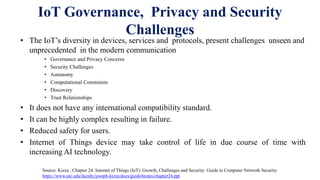 IoT Governance, Privacy and Security
Challenges
• The IoT’s diversity in devices, services and protocols, present challenges unseen and
unprecedented in the modern communication
• Governance and Privacy Concerns
• Security Challenges
• Autonomy
• Computational Constraints
• Discovery
• Trust Relationships
• It does not have any international compatibility standard.
• It can be highly complex resulting in failure.
• Reduced safety for users.
• Internet of Things device may take control of life in due course of time with
increasing AI technology.
Source: Kizza , Chapter 24: Internet of Things (IoT): Growth, Challenges and Security: Guide to Computer Network Security
https://www.utc.edu/faculty/joseph-kizza/docs/guide4notes/chapter24.ppt
 
