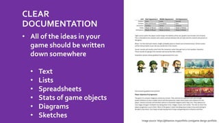 CLEAR
DOCUMENTATION
• All of the ideas in your
game should be written
down somewhere
• Text
• Lists
• Spreadsheets
• Stats of game objects
• Diagrams
• Sketches
Image source: https://jbhannon.myportfolio.com/game-design-portfolio
 