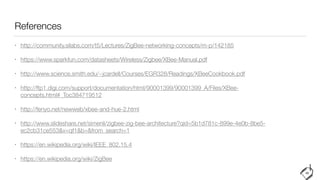 References
• http://community.silabs.com/t5/Lectures/ZigBee-networking-concepts/m-p/142185


• https://www.sparkfun.com/datasheets/Wireless/Zigbee/XBee-Manual.pdf


• http://www.science.smith.edu/~jcardell/Courses/EGR328/Readings/XBeeCookbook.pdf


• http://ftp1.digi.com/support/documentation/html/90001399/90001399_A/Files/XBee-
concepts.html#_Toc384719512


• http://fenyo.net/newweb/xbee-and-hue-2.html


• http://www.slideshare.net/simenli/zigbee-zig-bee-architecture?qid=5b1d781c-899e-4e0b-8be5-
ec2cb31ce553&v=qf1&b=&from_search=1


• https://en.wikipedia.org/wiki/IEEE_802.15.4


• https://en.wikipedia.org/wiki/ZigBee
40
 