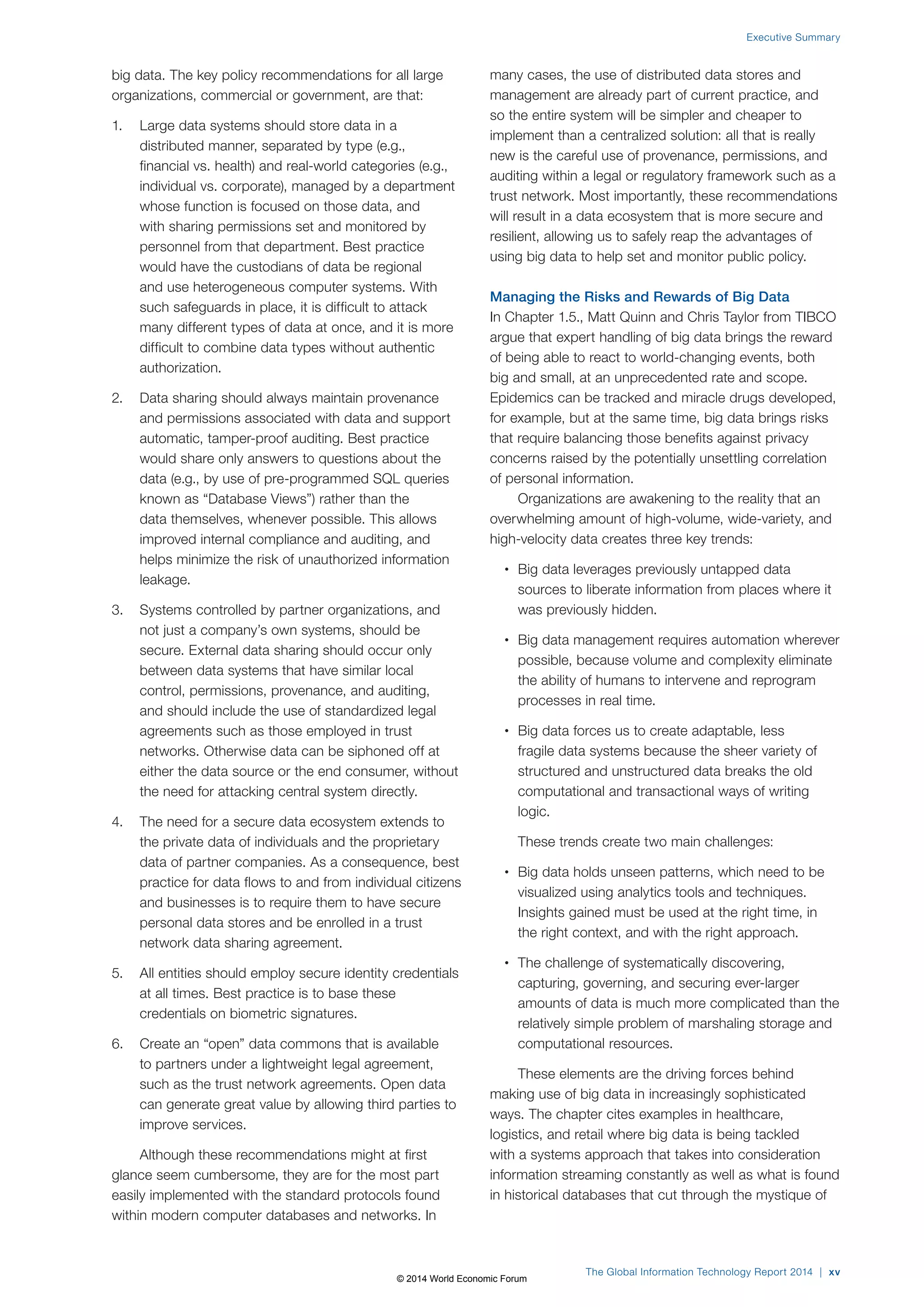 big data. The key policy recommendations for all large
organizations, commercial or government, are that:
1. Large data systems should store data in a
distributed manner, separated by type (e.g.,
financial vs. health) and real-world categories (e.g.,
individual vs. corporate), managed by a department
whose function is focused on those data, and
with sharing permissions set and monitored by
personnel from that department. Best practice
would have the custodians of data be regional
and use heterogeneous computer systems. With
such safeguards in place, it is difficult to attack
many different types of data at once, and it is more
difficult to combine data types without authentic
authorization.
2. Data sharing should always maintain provenance
and permissions associated with data and support
automatic, tamper-proof auditing. Best practice
would share only answers to questions about the
data (e.g., by use of pre-programmed SQL queries
known as “Database Views”) rather than the
data themselves, whenever possible. This allows
improved internal compliance and auditing, and
helps minimize the risk of unauthorized information
leakage.
3. Systems controlled by partner organizations, and
not just a company’s own systems, should be
secure. External data sharing should occur only
between data systems that have similar local
control, permissions, provenance, and auditing,
and should include the use of standardized legal
agreements such as those employed in trust
networks. Otherwise data can be siphoned off at
either the data source or the end consumer, without
the need for attacking central system directly.
4. The need for a secure data ecosystem extends to
the private data of individuals and the proprietary
data of partner companies. As a consequence, best
practice for data flows to and from individual citizens
and businesses is to require them to have secure
personal data stores and be enrolled in a trust
network data sharing agreement.
5. All entities should employ secure identity credentials
at all times. Best practice is to base these
credentials on biometric signatures.
6. Create an “open” data commons that is available
to partners under a lightweight legal agreement,
such as the trust network agreements. Open data
can generate great value by allowing third parties to
improve services.
Although these recommendations might at first
glance seem cumbersome, they are for the most part
easily implemented with the standard protocols found
within modern computer databases and networks. In
many cases, the use of distributed data stores and
management are already part of current practice, and
so the entire system will be simpler and cheaper to
implement than a centralized solution: all that is really
new is the careful use of provenance, permissions, and
auditing within a legal or regulatory framework such as a
trust network. Most importantly, these recommendations
will result in a data ecosystem that is more secure and
resilient, allowing us to safely reap the advantages of
using big data to help set and monitor public policy.
Managing the Risks and Rewards of Big Data
In Chapter 1.5., Matt Quinn and Chris Taylor from TIBCO
argue that expert handling of big data brings the reward
of being able to react to world-changing events, both
big and small, at an unprecedented rate and scope.
Epidemics can be tracked and miracle drugs developed,
for example, but at the same time, big data brings risks
that require balancing those benefits against privacy
concerns raised by the potentially unsettling correlation
of personal information.
Organizations are awakening to the reality that an
overwhelming amount of high-volume, wide-variety, and
high-velocity data creates three key trends:
• Big data leverages previously untapped data
sources to liberate information from places where it
was previously hidden.
• Big data management requires automation wherever
possible, because volume and complexity eliminate
the ability of humans to intervene and reprogram
processes in real time.
• Big data forces us to create adaptable, less
fragile data systems because the sheer variety of
structured and unstructured data breaks the old
computational and transactional ways of writing
logic.
These trends create two main challenges:
• Big data holds unseen patterns, which need to be
visualized using analytics tools and techniques.
Insights gained must be used at the right time, in
the right context, and with the right approach.
• The challenge of systematically discovering,
capturing, governing, and securing ever-larger
amounts of data is much more complicated than the
relatively simple problem of marshaling storage and
computational resources.
These elements are the driving forces behind
making use of big data in increasingly sophisticated
ways. The chapter cites examples in healthcare,
logistics, and retail where big data is being tackled
with a systems approach that takes into consideration
information streaming constantly as well as what is found
in historical databases that cut through the mystique of
The Global Information Technology Report 2014 | xv
Executive Summary
© 2014 World Economic Forum
 