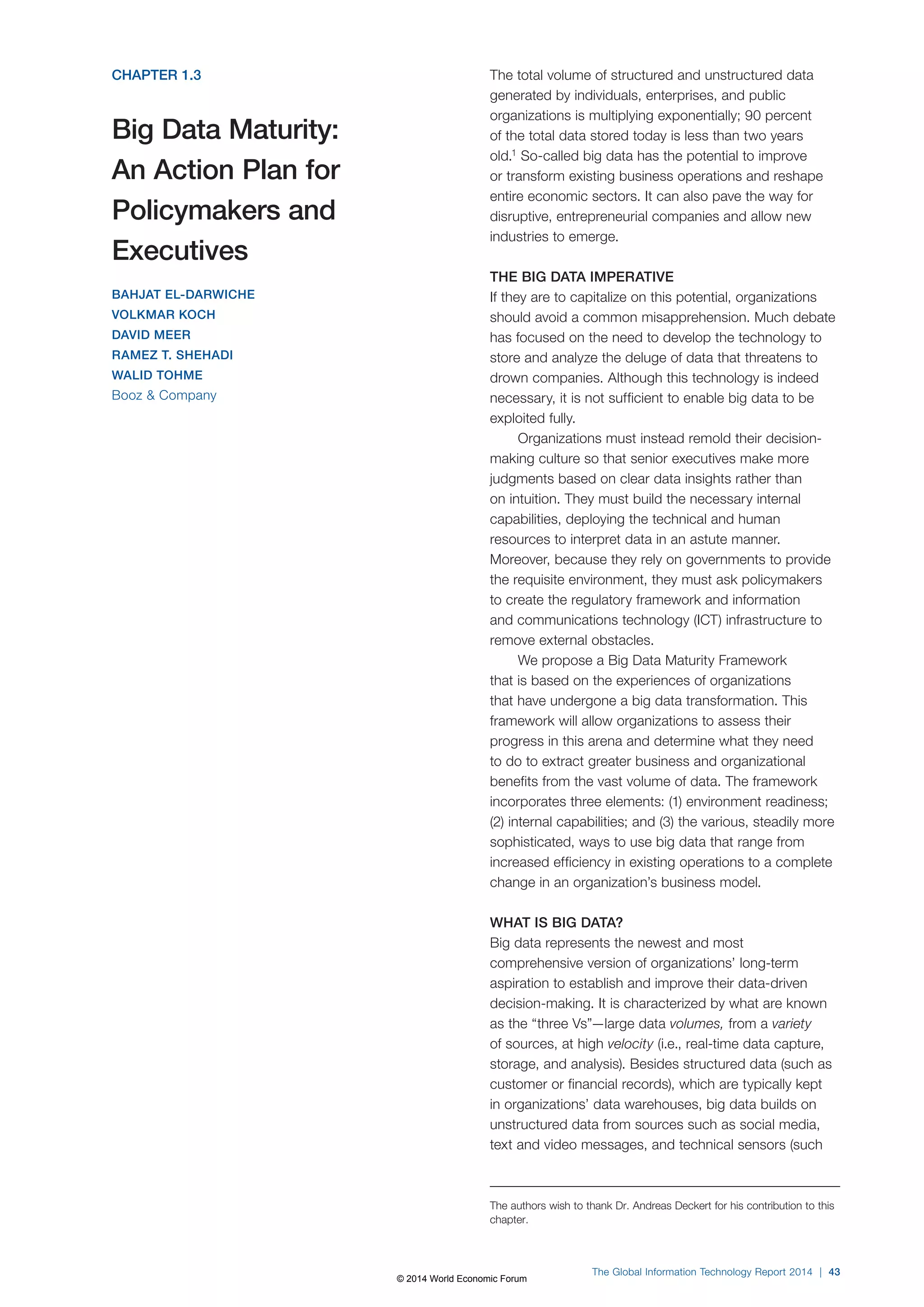 CHAPTER 1.3
Big Data Maturity:
An Action Plan for
Policymakers and
Executives
BAHJAT EL-DARWICHE
VOLKMAR KOCH
DAVID MEER
RAMEZ T. SHEHADI
WALID TOHME
Booz & Company
The total volume of structured and unstructured data
generated by individuals, enterprises, and public
organizations is multiplying exponentially; 90 percent
of the total data stored today is less than two years
old.1
So-called big data has the potential to improve
or transform existing business operations and reshape
entire economic sectors. It can also pave the way for
disruptive, entrepreneurial companies and allow new
industries to emerge.
THE BIG DATA IMPERATIVE
If they are to capitalize on this potential, organizations
should avoid a common misapprehension. Much debate
has focused on the need to develop the technology to
store and analyze the deluge of data that threatens to
drown companies. Although this technology is indeed
necessary, it is not sufficient to enable big data to be
exploited fully.
Organizations must instead remold their decision-
making culture so that senior executives make more
judgments based on clear data insights rather than
on intuition. They must build the necessary internal
capabilities, deploying the technical and human
resources to interpret data in an astute manner.
Moreover, because they rely on governments to provide
the requisite environment, they must ask policymakers
to create the regulatory framework and information
and communications technology (ICT) infrastructure to
remove external obstacles.
We propose a Big Data Maturity Framework
that is based on the experiences of organizations
that have undergone a big data transformation. This
framework will allow organizations to assess their
progress in this arena and determine what they need
to do to extract greater business and organizational
benefits from the vast volume of data. The framework
incorporates three elements: (1) environment readiness;
(2) internal capabilities; and (3) the various, steadily more
sophisticated, ways to use big data that range from
increased efficiency in existing operations to a complete
change in an organization’s business model.
WHAT IS BIG DATA?
Big data represents the newest and most
comprehensive version of organizations’ long-term
aspiration to establish and improve their data-driven
decision-making. It is characterized by what are known
as the “three Vs”—large data volumes, from a variety
of sources, at high velocity (i.e., real-time data capture,
storage, and analysis). Besides structured data (such as
customer or financial records), which are typically kept
in organizations’ data warehouses, big data builds on
unstructured data from sources such as social media,
text and video messages, and technical sensors (such
The authors wish to thank Dr. Andreas Deckert for his contribution to this
chapter.
The Global Information Technology Report 2014 | 43
© 2014 World Economic Forum
 