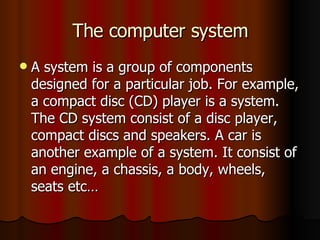 The computer system A system is a group of components designed for a particular job. For example, a compact disc (CD) player is a system. The CD system consist of a disc player, compact discs and speakers. A car is another example of a system. It consist of an engine, a chassis, a body, wheels, seats etc… 