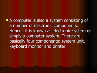 A computer is also a system consisting of a number of electronic components. Hence , it is known as electronic system or simply a computer system. There are basically four components: system unit, keyboard monitor and printer.  