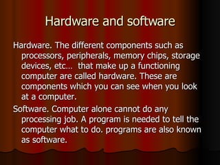 Hardware and software Hardware. The different components such as processors, peripherals, memory chips, storage devices, etc…  that make up a functioning computer are called hardware. These are components which you can see when you look at a computer. Software. Computer alone cannot do any processing job. A program is needed to tell the computer what to do. programs are also known as software. 