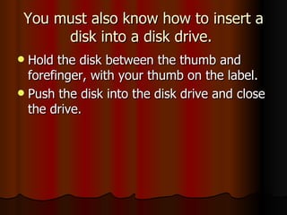You must also know how to insert a disk into a disk drive.  Hold the disk between the thumb and forefinger, with your thumb on the label. Push the disk into the disk drive and close the drive.  