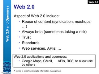 Web 2.0 Aspect of Web 2.0 include: Reuse of content (syndication, mashups, …) Always beta (sometimes taking a risk) Trust Standards Web services, APIs, … Web 2.0 Web 2.0 applications and openness: Google Maps, GMail, … APIs, RSS, to allow use by others  Web 2.0 and Openness 