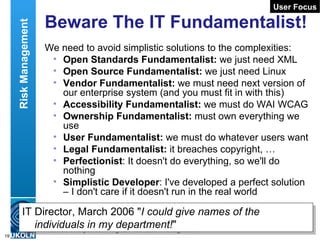 Beware The IT Fundamentalist! We need to avoid simplistic solutions to the complexities: Open Standards Fundamentalist:  we just need XML Open Source Fundamentalist:  we just need Linux Vendor Fundamentalist:  we must need next version of our enterprise system (and you must fit in with this) Accessibility Fundamentalist:  we must do WAI WCAG Ownership   Fundamentalist:  must own everything we use   User Fundamentalist:  we must do whatever users want Legal Fundamentalist:  it breaches copyright, … Perfectionist : It doesn't do everything, so we'll do nothing Simplistic Developer : I've developed a perfect solution – I don't care if it doesn't run in the real world User Focus IT Director, March 2006 &quot; I could give names of the individuals in my department! &quot; Risk Management 