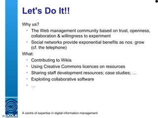 Let's Do It!! Why us? The Web management community based on trust, openness, collaboration & willingness to experiment Social networks provide exponential benefits as nos. grow (cf. the telephone) What: Contributing to Wikis Using Creative Commons licences on resources Sharing staff development resources; case studies; … Exploiting collaborative software  … 