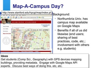 Map-A-Campus Day? Background: Northumbria Univ. has campus map available on Google Maps Benefits if all of us did likewise (end users; sharing of best practices, code, etc.; involvement with others e.g. students)  http://www.stanford.edu/hpcgi/map/index.pl Ideas Get students (Comp Sci., Geography) with GPS devices mapping buildings, providing metadata.  Engage with Google Maps API experts.  Discuss best ways of doing this. etc, etc. 