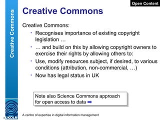 Creative Commons Creative Commons: Recognises importance of existing copyright legislation … …  and build on this by allowing copyright owners to exercise their rights by allowing others to: Use, modify resources subject, if desired, to various conditions (attribution, non-commercial, …) Now has legal status in UK Open Content Creative Commons Note also Science Commons approach for open access to data 