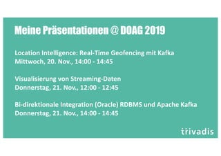 Meine Präsentationen @ DOAG 2019
Location Intelligence: Real-Time Geofencing mit Kafka
Mittwoch, 20. Nov., 14:00 - 14:45
Visualisierung von Streaming-Daten
Donnerstag, 21. Nov., 12:00 - 12:45
Bi-direktionale Integration (Oracle) RDBMS und Apache Kafka
Donnerstag, 21. Nov., 14:00 - 14:45
 