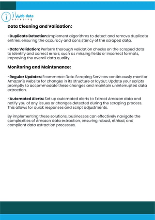 Data Cleaning and Validation:
• Duplicate Detection: Implement algorithms to detect and remove duplicate
entries, ensuring the accuracy and consistency of the scraped data.
• Data Validation: Perform thorough validation checks on the scraped data
to identify and correct errors, such as missing fields or incorrect formats,
improving the overall data quality.
Monitoring and Maintenance:
• Regular Updates: Ecommerce Data Scraping Services continuously monitor
Amazon's website for changes in its structure or layout. Update your scripts
promptly to accommodate these changes and maintain uninterrupted data
extraction.
• Automated Alerts: Set up automated alerts to Extract Amazon data and
notify you of any issues or changes detected during the scraping process.
This allows for quick responses and script adjustments.
By implementing these solutions, businesses can effectively navigate the
complexities of Amazon data extraction, ensuring robust, ethical, and
compliant data extraction processes.
 