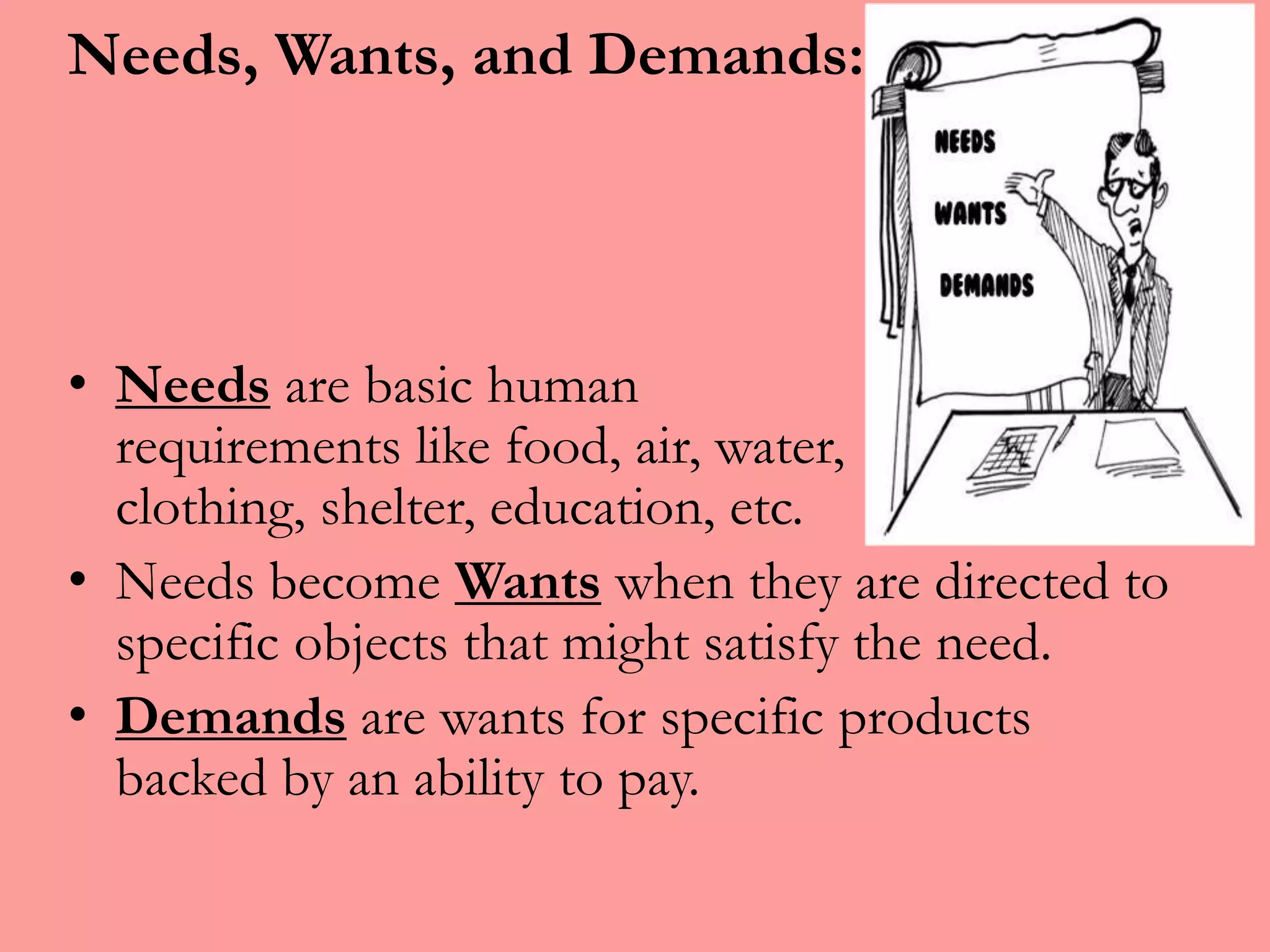 Needs, Wants, and Demands:
• Needs are basic human
requirements like food, air, water,
clothing, shelter, education, etc.
• Needs become Wants when they are directed to
specific objects that might satisfy the need.
• Demands are wants for specific products
backed by an ability to pay.
 