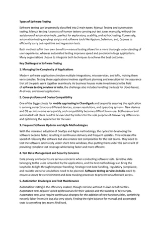 Types of Software Testing
Software testing can be generally classified into 2 main types: Manual Testing and Automation
testing. Manual testing It consists of human testers carrying out test cases manually, without the
assistance of automation tools., perfect for exploratory, usability, and ad-hoc testing. Conversely,
automation testing employs scripts and software tools like Appium, Selenium, and, Cypress to
efficiently carry out repetitive and regression tests.
Both methods offer their own benefits—manual testing allows for a more thorough understanding of
user experience, whereas automated testing improves speed and precision in large applications.
Many organizations choose to integrate both techniques to achieve the best outcomes.
Key Challenges in Software Testing
1. Managing the Complexity of Applications
Modern software applications involve multiple integrations, microservices, and APIs, making them
very complex. Testing these applications involves significant planning and execution for the assurance
that all the parts work together seamlessly. As business houses make investments in the field
of software testing services in India, the challenge also includes handling the tests for cloud-based,
AI-driven, and mixed applications.
2. Cross-platform and Device Compatibility
One of the biggest tests for mobile app testing in Chandigarh and beyond is ensuring the application
is running correctly across different devices, screen resolutions, and operating systems. New devices
and OS versions come very quickly, and compatibility becomes difficult to ensure. Both manual and
automated test plans need to be executed by testers for the sole purpose of discovering differences
and optimizing the experience for the user.
3. Frequent Software Updates and Agile Methodologies
With the increased adoption of DevOps and Agile methodology, the cycles for developing the
software became faster, resulting in continuous delivery and frequent updates. This increases the
speed of releasing the software but also creates test complexities for the test teams. They need to
test the software extensively under short-time windows, thus putting them under the constraint of
providing complete test coverage while being faster and more efficient.
4. Test Data Management and Security Concerns
Data privacy and security are serious concerns when conducting software tests. Sensitive data
belonging to the users is handled by the applications, and the test methodology can bring the
loopholes to light through improper handling. Strategic test data handling, regulatory compliance,
and realistic scenario simulations need to be planned. Software testing services in India need to
ensure a secure test environment and data masking processes to prevent unauthorized access.
5. Automation Challenges and Test Maintenance
Automation testing is the efficiency enabler, though not one without its own set of hurdles.
Automated tests require skilled professionals for their upkeep and the building of test scripts.
Automated tests also require continuous changes for the addition of new functionalities, something
not only labor-intensive but also very costly. Finding the right balance for manual and automated
tests is something test teams find hard.
 