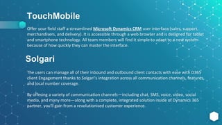TouchMobile
Offer your field staff a streamlined Microsoft Dynamics CRM user interface (sales, support,
merchandisers, and delivery). It is accessible through a web browser and is designed for tablet
and smartphone technology. All team members will find it simple to adapt to a new system
because of how quickly they can master the interface.
Solgari
The users can manage all of their inbound and outbound client contacts with ease with D365
client Engagement thanks to Solgari's integration across all communication channels, features,
and local number coverage.
By offering a variety of communication channels—including chat, SMS, voice, video, social
media, and many more—along with a complete, integrated solution inside of Dynamics 365
partner, you'll gain from a revolutionised customer experience.
 