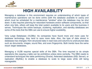 HIGH AVAILABILITY
Managing a database in this environment requires an understanding of which types of
maintenance operations can be done online (with the database available to users) and
which must be scheduled for a maintenance "window" when the database may be shut
down. It also requires planning for redundant hardware and/or software components, so that
when one fails, others will keep the total system available to its users and the business it
serves. Techniques like online backups, clustering, replication, and standby databases are
some of the tools that the DBA can use to ensure higher availability.
Very Large Databases (VLDBs): As companies have found more and more uses for
database technology, they tend to save more data. Also, the type of data stored in
databases has changed, from structured data in neat rows and columns to unstructured data
such as documents, images, sound files, and even fingerprints. Both trends have the same
result: larger databases.
Managing a VLDB requires special skills of the DBA. The time required to do simple
operations like copying a table can be prohibitive unless done correctly. The DBA needs to
understand techniques like table partitioning (Oracle), federated databases (SQL Server), or
replication (MySQL) to enable a database to scale to large sizes while still being
manageable.
09/01/2017ACCELERATE YOUR CAREER p. 14
 