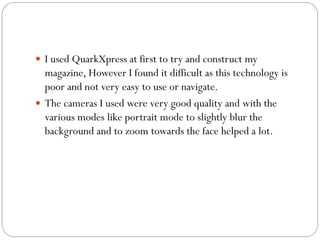  I used QuarkXpress at first to try and construct my
magazine, However I found it difficult as this technology is
poor and not very easy to use or navigate.
 The cameras I used were very good quality and with the
various modes like portrait mode to slightly blur the
background and to zoom towards the face helped a lot.
 