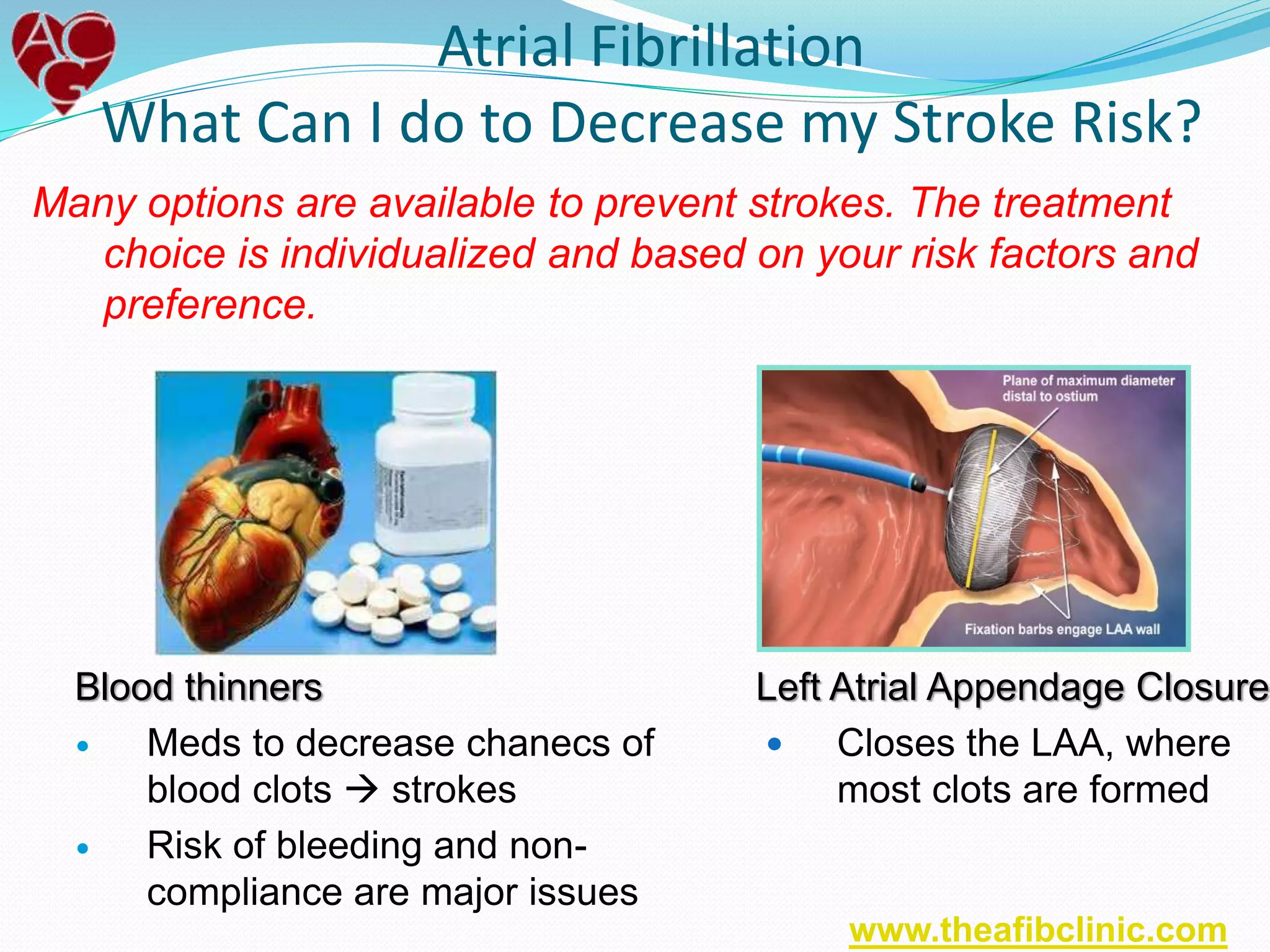 Many options are available to prevent strokes. The treatment
choice is individualized and based on your risk factors and
preference.
Atrial Fibrillation
What Can I do to Decrease my Stroke Risk?
Blood thinners
 Meds to decrease chanecs of
blood clots  strokes
 Risk of bleeding and non-
compliance are major issues
Left Atrial Appendage Closure
 Closes the LAA, where
most clots are formed
www.theafibclinic.com
 