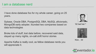 I have done database foo for my whole career, going on 25
years.
Sybase, Oracle DBA, PostgreSQL DBA, MySQL aficionado,
MongoDB early adopter, founded two companies based on
data technologies
Broke lots of stuff, lost data before, recovered said data,
stayed up many nights, on-call shift horror stories
Apache Kafka is really cool, as fellow database nerds you
will appreciate it.
I am a database nerd
‘02 had hair ^
Now… lol
 