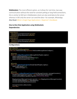 WebSockets: The most efficient option, as it allows for real-time, two-way
communication without the need for constant polling or long-held connections,
this is similar to SSE but in WebSockets client can also send data to the server
whereas in SSE only the server can send the data—for example, WhatsApp.
Also Read: What is Single Page Applications | Beginner’s Handbook
One to One Chat Application using WebSockets
Dependencies:
Configurations:
 
