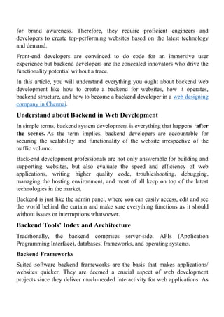 for brand awareness. Therefore, they require proficient engineers and
developers to create top-performing websites based on the latest technology
and demand.
Front-end developers are convinced to do code for an immersive user
experience but backend developers are the concealed innovators who drive the
functionality potential without a trace.
In this article, you will understand everything you ought about backend web
development like how to create a backend for websites, how it operates,
backend structure, and how to become a backend developer in a web designing
company in Chennai.
Understand about Backend in Web Development
In simple terms, backend system development is everything that happens ‘after
the scenes. As the term implies, backend developers are accountable for
securing the scalability and functionality of the website irrespective of the
traffic volume.
Back-end development professionals are not only answerable for building and
supporting websites, but also evaluate the speed and efficiency of web
applications, writing higher quality code, troubleshooting, debugging,
managing the hosting environment, and most of all keep on top of the latest
technologies in the market.
Backend is just like the admin panel, where you can easily access, edit and see
the world behind the curtain and make sure everything functions as it should
without issues or interruptions whatsoever.
Backend Tools’ Index and Architecture
Traditionally, the backend comprises server-side, APIs (Application
Programming Interface), databases, frameworks, and operating systems.
Backend Frameworks
Suited software backend frameworks are the basis that makes applications/
websites quicker. They are deemed a crucial aspect of web development
projects since they deliver much-needed interactivity for web applications. As
 