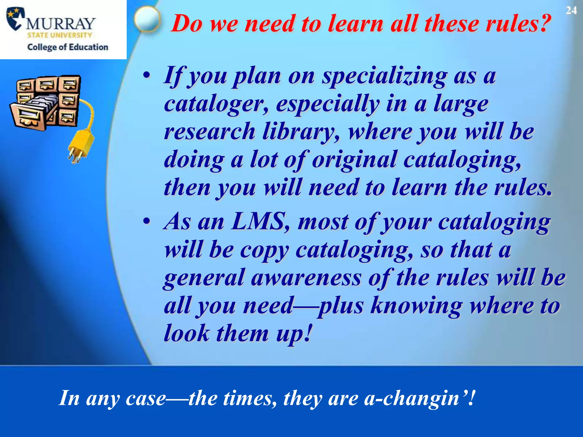 24
           Do we need to learn all these rules?
        • If you plan on specializing as a
          cataloger, especially in a large
          research library, where you will be
          doing a lot of original cataloging,
          then you will need to learn the rules.
        • As an LMS, most of your cataloging
          will be copy cataloging, so that a
          general awareness of the rules will be
          all you need—plus knowing where to
          look them up!

In any case—the times, they are a-changin’!
 