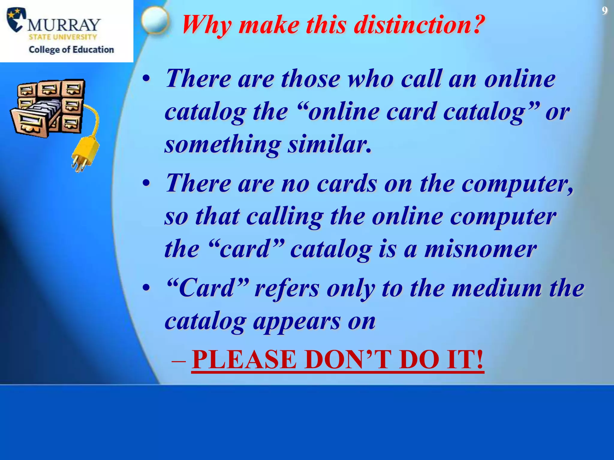 9
   Why make this distinction?
• There are those who call an online
  catalog the “online card catalog” or
  something similar.
• There are no cards on the computer,
  so that calling the online computer
  the “card” catalog is a misnomer
• “Card” refers only to the medium the
  catalog appears on
   – PLEASE DON’T DO IT!
 