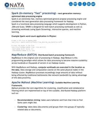 Spark (In-memory “fast” processing) – next generation memory-
optimized data processing engine  
Spark is an extremely fast, memory-optimized general propose processing engine and
considered the next-generation data processing framework for Hadoop. 
Spark is a functional data processing language which supports development in Python,
JAVA and Scala. SPARK is designed for both batch processing workloads as well as
streaming workloads (using Spark Streaming), interactive queries, and machine
learning.
Example Spark word count application in Phyton: 
 
# Open a CSV file on Hadoop HDFS 
text_file = spark.textFile("hdfs://raw_data/my_raw_datafile.csv") 
 
# Count the words in the file  
text_file.flatMap(lambda line: line.split()) 
.map(lambda word: (word, 1)) 
.reduceByKey(lambda a, b: a+b)
Map/Reduce (BATCH)– Distributed batch processing framework  
MapReduce is the original core of processing in Hadoop. Map/Reduce is this
programming paradigm which allows for data processing to become massive scalability
across hundreds or thousands of servers in an Hadoop cluster.
With MapReduce and Hadoop, compute workloads are executed in the location as
the data. Data storage and computation coexist on the same physical nodes in the
Hadoop cluster. MapReduce processes exceedingly large amounts of data without
being affected by traditional bottlenecks like network bandwidth by taking advantage
of this data proximity.
Apache Mahout (Machine Learning)– Scalable Machine Learning
Framework. 
Mahout provides the core algorithms for clustering, classification and collaborative
filtering which are implemented on top of the scalable, distributed Hadoop platform
such as: 
- Recommendation mining: takes users behavior and from that tries to find
items users might like.
- Clustering: takes data (documents) and groups them into groups of topically
related data or documents.
NAYA Technologies | 1250 Oakmead Pkwy suite 210, Sunnyvale, CA 94085-4037 | +1.408.501.8812 
All Rights Reserved. Do not Distribute.
 