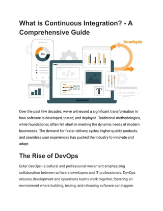 What is Continuous Integration? - A
Comprehensive Guide
Over the past few decades, we've witnessed a significant transformation in
how software is developed, tested, and deployed. Traditional methodologies,
while foundational, often fell short in meeting the dynamic needs of modern
businesses. The demand for faster delivery cycles, higher-quality products,
and seamless user experiences has pushed the industry to innovate and
adapt.
The Rise of DevOps
Enter DevOps—a cultural and professional movement emphasizing
collaboration between software developers and IT professionals. DevOps
ensures development and operations teams work together, fostering an
environment where building, testing, and releasing software can happen
 