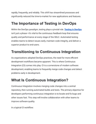 rapidly, frequently, and reliably. This shift has streamlined processes and
significantly reduced the time-to-market for new applications and features.
The Importance of Testing in DevOps
Within the DevOps paradigm, testing plays a pivotal role. Testing in DevOps
isn't just a phase—it's vital to the continuous feedback loop that ensures
quality and performance at every stage of the SDLC. Automated testing
enables teams to detect issues early, maintain code integrity, and deliver a
superior product to end-users.
Transitioning to Continuous Integration
As organizations adopted DevOps practices, the need for more efficient
development workflows became apparent. This is where Continuous
Integration (CI) comes into play. CI is a cornerstone of modern software
development, enabling teams to frequently merge code changes and detect
problems early in development.
What Is Continuous Integration?
Continuous Integration involves merging code changes into a central
repository, then running automated builds and tests. The primary objective for
developers performing continuous integration is to locate and fix bugs and
other issues fast. This step will involve collaboration with other teams to
improve software quality.
In a typical CI workflow:
 