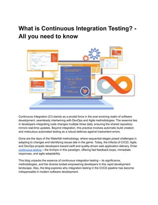 What is Continuous Integration Testing? -
All you need to know
Continuous Integration (CI) stands as a pivotal force in the ever-evolving realm of software
development, seamlessly intertwining with DevOps and Agile methodologies. The essence lies
in developers integrating code changes multiple times daily, ensuring the shared repository
mirrors real-time updates. Beyond integration, this practice involves automatic build creation
and meticulous automated testing as a robust defense against inadvertent errors.
Gone are the days of the Waterfall methodology, where sequential stages posed challenges in
adapting to changes and identifying issues late in the game. Today, the trifecta of CI/CD, Agile,
and DevOps propels developers toward swift and quality-driven web application delivery. Enter
continuous testing – the linchpin in this paradigm, offering fast feedback loops, immediate
responses, and agile adaptability.
This blog unpacks the essence of continuous integration testing – its significance,
methodologies, and the diverse toolset empowering developers in this rapid development
landscape. Also, the blog explores why integration testing in the CI/CD pipeline has become
indispensable in modern software development.
 