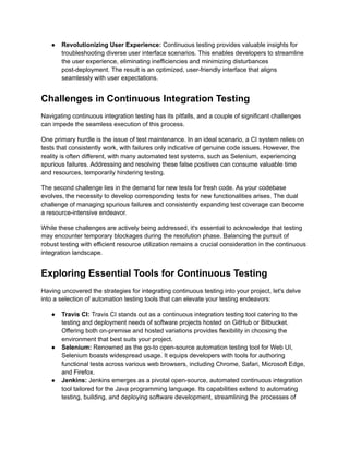 ●​ Revolutionizing User Experience: Continuous testing provides valuable insights for
troubleshooting diverse user interface scenarios. This enables developers to streamline
the user experience, eliminating inefficiencies and minimizing disturbances
post-deployment. The result is an optimized, user-friendly interface that aligns
seamlessly with user expectations.
Challenges in Continuous Integration Testing
Navigating continuous integration testing has its pitfalls, and a couple of significant challenges
can impede the seamless execution of this process.
One primary hurdle is the issue of test maintenance. In an ideal scenario, a CI system relies on
tests that consistently work, with failures only indicative of genuine code issues. However, the
reality is often different, with many automated test systems, such as Selenium, experiencing
spurious failures. Addressing and resolving these false positives can consume valuable time
and resources, temporarily hindering testing.
The second challenge lies in the demand for new tests for fresh code. As your codebase
evolves, the necessity to develop corresponding tests for new functionalities arises. The dual
challenge of managing spurious failures and consistently expanding test coverage can become
a resource-intensive endeavor.
While these challenges are actively being addressed, it's essential to acknowledge that testing
may encounter temporary blockages during the resolution phase. Balancing the pursuit of
robust testing with efficient resource utilization remains a crucial consideration in the continuous
integration landscape.
Exploring Essential Tools for Continuous Testing
Having uncovered the strategies for integrating continuous testing into your project, let's delve
into a selection of automation testing tools that can elevate your testing endeavors:
●​ Travis CI: Travis CI stands out as a continuous integration testing tool catering to the
testing and deployment needs of software projects hosted on GitHub or Bitbucket.
Offering both on-premise and hosted variations provides flexibility in choosing the
environment that best suits your project.
●​ Selenium: Renowned as the go-to open-source automation testing tool for Web UI,
Selenium boasts widespread usage. It equips developers with tools for authoring
functional tests across various web browsers, including Chrome, Safari, Microsoft Edge,
and Firefox.
●​ Jenkins: Jenkins emerges as a pivotal open-source, automated continuous integration
tool tailored for the Java programming language. Its capabilities extend to automating
testing, building, and deploying software development, streamlining the processes of
 