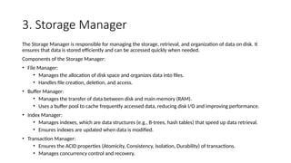 3. Storage Manager
The Storage Manager is responsible for managing the storage, retrieval, and organization of data on disk. It
ensures that data is stored efficiently and can be accessed quickly when needed.
Components of the Storage Manager:
• File Manager:
• Manages the allocation of disk space and organizes data into files.
• Handles file creation, deletion, and access.
• Buffer Manager:
• Manages the transfer of data between disk and main memory (RAM).
• Uses a buffer pool to cache frequently accessed data, reducing disk I/O and improving performance.
• Index Manager:
• Manages indexes, which are data structures (e.g., B-trees, hash tables) that speed up data retrieval.
• Ensures indexes are updated when data is modified.
• Transaction Manager:
• Ensures the ACID properties (Atomicity, Consistency, Isolation, Durability) of transactions.
• Manages concurrency control and recovery.
 