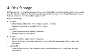 4. Disk Storage
Disk Storage refers to the physical storage devices (e.g., HDDs, SSDs) where the database data is permanently
stored. It is the lowest level of the database architecture and is managed by the Storage Manager. It ensures
that data is retained even after system is powered off.
Parts of Disk Storage:
• Data Files:
• Store the actual data in the form of tables, records, and fields.
• Organized into blocks or pages for efficient access.
• Index Files:
• Store indexes that provide fast access to data.
• Examples: B-trees, hash indexes.
• Log Files:
• Store transaction logs for recovery purposes.
• Record all changes made to the database to ensure durability and support rollback/rollforward
operations.
• Metadata Files:
• Store information about the database schema, such as table structures, constraints, and user
permissions.
 