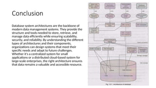 Conclusion
Database system architectures are the backbone of
modern data management systems. They provide the
structure and tools needed to store, retrieve, and
manage data efficiently while ensuring scalability,
security, and reliability. By understanding the different
types of architectures and their components,
organizations can design systems that meet their
specific needs and adapt to future challenges.
Whether it's a centralized system for small
applications or a distributed cloud-based system for
large-scale enterprises, the right architecture ensures
that data remains a valuable and accessible resource.
 