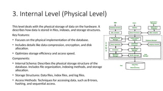 3. Internal Level (Physical Level)
This level deals with the physical storage of data on the hardware. It
describes how data is stored in files, indexes, and storage structures.
Key Features:
• Focuses on the physical implementation of the database.
• Includes details like data compression, encryption, and disk
allocation.
• Optimizes storage efficiency and access speed.
Components:
• Internal Schema: Describes the physical storage structure of the
database. Includes file organization, indexing methods, and storage
allocation.
• Storage Structures: Data files, index files, and log files.
• Access Methods: Techniques for accessing data, such as B-trees,
hashing, and sequential access.
 