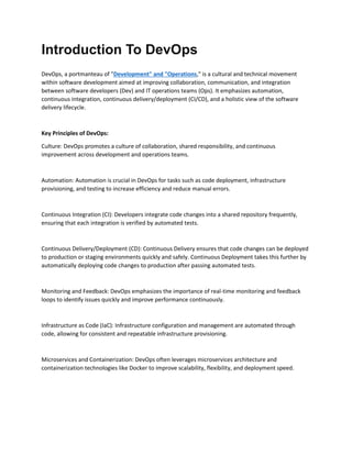 Introduction To DevOps
DevOps, a portmanteau of "Development" and "Operations," is a cultural and technical movement
within software development aimed at improving collaboration, communication, and integration
between software developers (Dev) and IT operations teams (Ops). It emphasizes automation,
continuous integration, continuous delivery/deployment (CI/CD), and a holistic view of the software
delivery lifecycle.
Key Principles of DevOps:
Culture: DevOps promotes a culture of collaboration, shared responsibility, and continuous
improvement across development and operations teams.
Automation: Automation is crucial in DevOps for tasks such as code deployment, infrastructure
provisioning, and testing to increase efficiency and reduce manual errors.
Continuous Integration (CI): Developers integrate code changes into a shared repository frequently,
ensuring that each integration is verified by automated tests.
Continuous Delivery/Deployment (CD): Continuous Delivery ensures that code changes can be deployed
to production or staging environments quickly and safely. Continuous Deployment takes this further by
automatically deploying code changes to production after passing automated tests.
Monitoring and Feedback: DevOps emphasizes the importance of real-time monitoring and feedback
loops to identify issues quickly and improve performance continuously.
Infrastructure as Code (IaC): Infrastructure configuration and management are automated through
code, allowing for consistent and repeatable infrastructure provisioning.
Microservices and Containerization: DevOps often leverages microservices architecture and
containerization technologies like Docker to improve scalability, flexibility, and deployment speed.
 