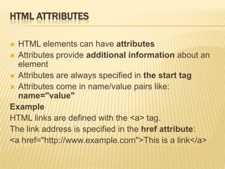 HTML ATTRIBUTES
 HTML elements can have attributes
 Attributes provide additional information about an
element
 Attributes are always specified in the start tag
 Attributes come in name/value pairs like:
name="value"
Example
HTML links are defined with the <a> tag.
The link address is specified in the href attribute:
<a href="http://www.example.com">This is a link</a>
 
