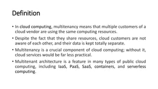 Definition
• In cloud computing, multitenancy means that multiple customers of a
cloud vendor are using the same computing resources.
• Despite the fact that they share resources, cloud customers are not
aware of each other, and their data is kept totally separate.
• Multitenancy is a crucial component of cloud computing; without it,
cloud services would be far less practical.
• Multitenant architecture is a feature in many types of public cloud
computing, including IaaS, PaaS, SaaS, containers, and serverless
computing.
 