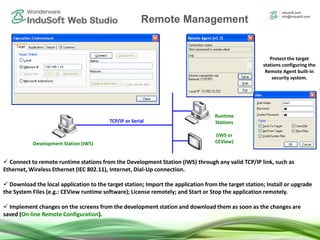 Remote Management Tools
 Connect to remote runtime stations from the Development Station (IWS) through any valid TCP/IP link, such as
Ethernet, Wireless Ethernet (IEC 802.11), Internet, Dial-Up connection.
 Download the local application to the target station; Import the application from the target station; Install or upgrade
the System Files (e.g.: CEView runtime software); License remotely; and Start or Stop the application remotely.
 Implement changes on the screens from the development station and download them as soon as the changes are
saved (On-line Remote Configuration).
Development Station (IWS)
Runtime
Stations
(IWS or
CEView)
TCP/IP or Serial
Protect the target
stations configuring the
Remote Agent built-in
security system.
Remote Management
 