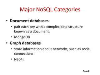 Major NoSQL Categories
• Document databases
• pair each key with a complex data structure
known as a document.
• MongoDB
• Graph databases
• store information about networks, such as social
connections
• Neo4j
Contd.
 