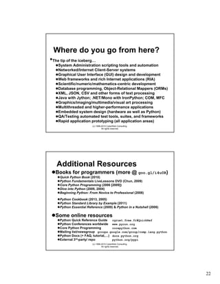 22
(c) 1998-2015 CyberWeb Consulting.
All rights reserved.
Where do you go from here?
•The tip of the iceberg…
System Administration scripting tools and automation
Networked/Internet Client-Server systems
Graphical User Interface (GUI) design and development
Web frameworks and rich Internet applications (RIA)
Scientific/numeric/mathematics-centric development
Database programming, Object-Relational Mappers (ORMs)
XML, JSON, CSV and other forms of text processing
Java with Jython; .NET/Mono with IronPython; COM, MFC
Graphics/imaging/multimedia/visual art processing
Multithreaded and higher-performance applications
Embedded system design (hardware as well as Python)
QA/Testing automated test tools, suites, and frameworks
Rapid application prototyping (all application areas)
(c) 1998-2015 CyberWeb Consulting.
All rights reserved.
Additional Resources
Books for programmers (more @ goo.gl/i4u0R)
Quick Python Book (2010)
Python Fundamentals LiveLessons DVD (Chun, 2009)
Core Python Programming (2006 [2009])
Dive into Python (2009, 2004)
Beginning Python: From Novice to Professional (2008)
Python Cookbook (2013, 2005)
Python Standard Library by Example (2011)
Python Essential Reference (2009) & Python in a Nutshell (2006)
Some online resources
Python Quick Reference Guide rgruet.free.fr#QuickRef
Python Conferences worldwide www.pycon.org
Core Python Programming corepython.com
Mailing list/newsgroup groups.google.com/group/comp.lang.python
Python Docs (+ FAQ, tutorial,…) docs.python.org
External 3rd-party/ repo python.org/pypi
 